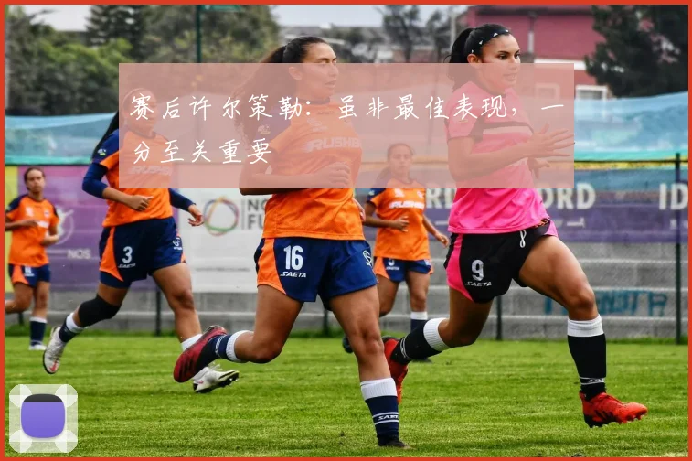 赛后许尔策勒：虽非最佳表现，一分至关重要
