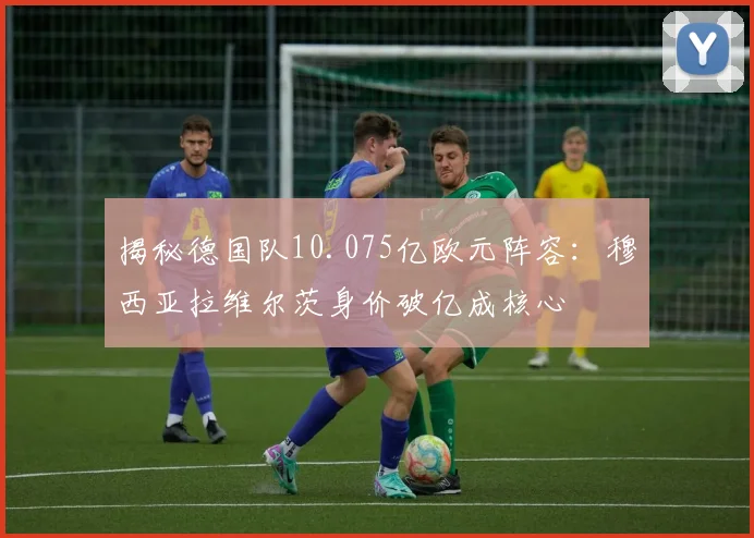 揭秘德国队10.075亿欧元阵容：穆西亚拉维尔茨身价破亿成核心