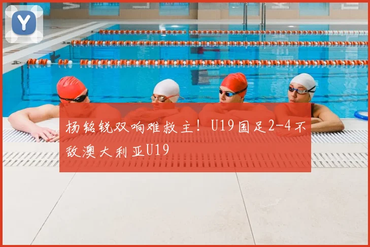 杨铭锐双响难救主！U19国足2-4不敌澳大利亚U19