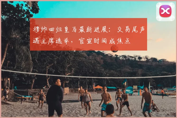 穆帅回归皇马最新进展：交易尾声遇主席选举，官宣时间成焦点