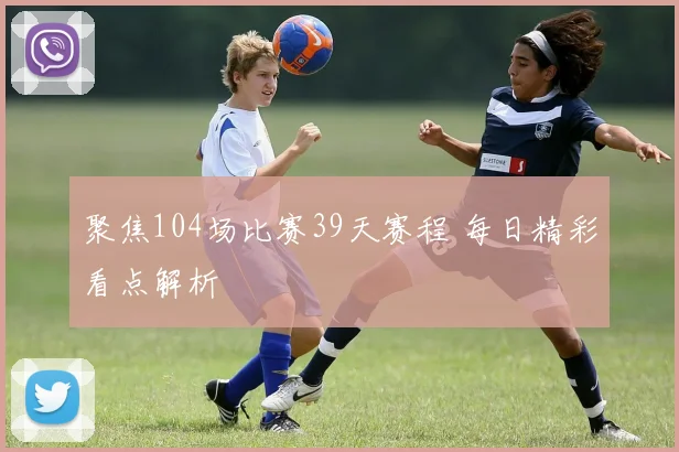 聚焦104场比赛39天赛程 每日精彩看点解析