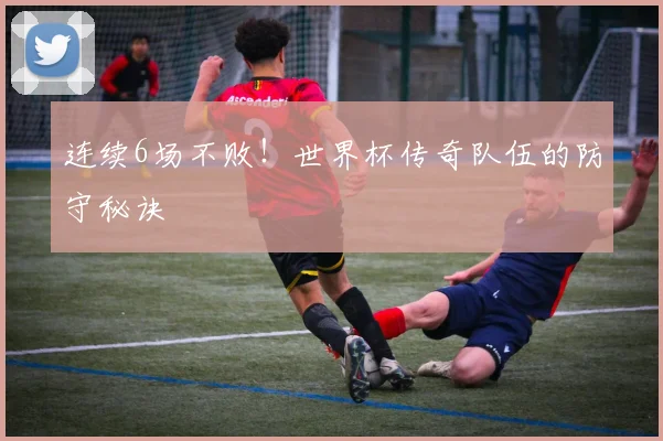 连续6场不败!世界杯传奇队伍的防守秘诀