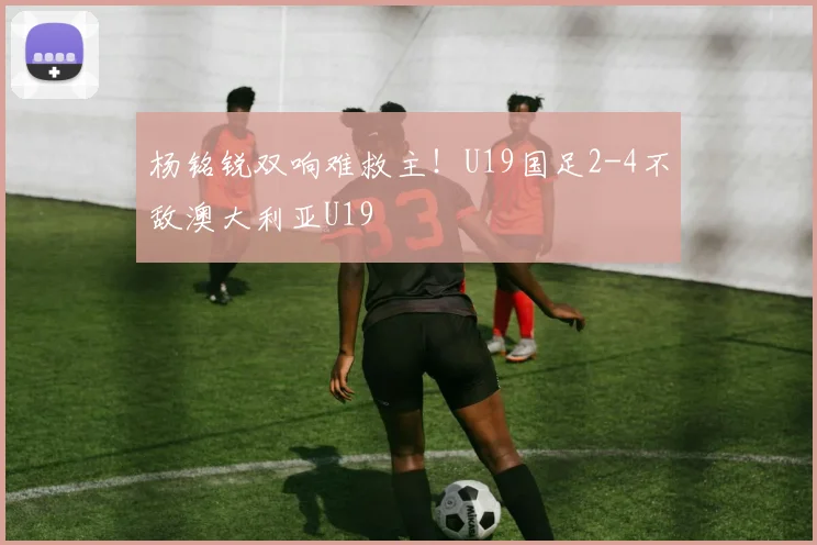 杨铭锐双响难救主！U19国足2-4不敌澳大利亚U19