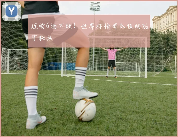 连续6场不败!世界杯传奇队伍的防守秘诀